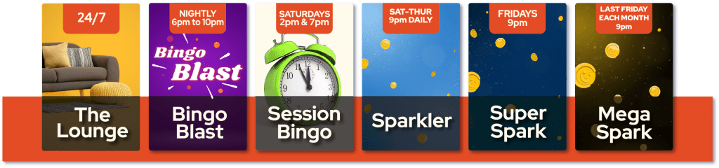 Bingo Rooms - The lounge 24/7, Bingo Blast Nightly 6pm to 10pm, Session Bingo Saturdays 2pm and 7pm, Sparkler Saturday to Thursday 9m, Super Spark Fridays 9pm, Mega Spark Last friday each month at 9pm